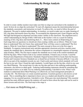 Understanding By Design Analysis
In order to create validity teachers must make sure that we align our curriculum to the standards we
teach. So how do we align the curriculum? To start off, alignment means the interrelationship between
the standards, assessment, and instruction we teach. To achieve this, we need to follow the goal of
alignment. The goal is student understanding. As teachers, we need to make sure we make meaning of
life s big ideas and transfer those big ideas. To accomplish the alignment goal, Grant Wiggins and Jay
McTighe had designed an alignment tool that creates validity in the classroom. The alignment tool is
called Understanding by Design (UbD). UbD looks at the teacher s role as a coach for making
meaning of life s big ideas and transferring them. It ... Show more content on Helpwriting.net ...
Each stage there are questions we should ask when creating validity are as follows: What do I want
them to understand? How do I know they understand? How will they come to understand? The first
stage is, What do I want them to understand? The main concept to focus on in the first stage is
Standards. To organize instructional units and plan appropriate classroom activities, teachers must
unpack the standards that is, determine the various components in a meaningful sequence of learning
steps (Guskey, 2005). The first step to unpack the standards was to look at the content standards and
find the big ideas. When I had to look at my content standards, I found it easy to locate. I used the
Pennsylvania Department of Education: Standards Aligned System (SAS) to locate them but because
Family and Consumer Sciences Standards are so board but yet limited, it became difficult. I was only
able to use part of the standards towards my unit. I had to pick and choose which standards will work
the best in my unit. Once I found the right standards, I would figure out the big idea, which in my case
was Meal Planning . The second step is to take my big idea and turn it into enduring understanding
statements, also known as adult speak . Enduring understanding statements should be something that
is important to know as an adult. For my enduring understanding, I decided to write: What I want
students to understand about Meal Planning is to effectively use meal management principles in
everyday life . The third step is to create essential questions. Essential question is also known as kid
speak . This is something that is important to know now as a student and should be relevant and
engaging. For my essential question, I decided to write: What goes into meal planning? This essential
question has many different aspects the students will need to know about the topic and can be used in
future lessons and activities. The final step to this stage is
... Get more on HelpWriting.net ...
 