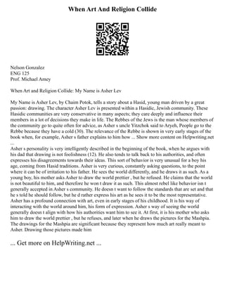 When Art And Religion Collide
Nelson Gonzalez
ENG 125
Prof. Michael Amey
When Art and Religion Collide: My Name is Asher Lev
My Name is Asher Lev, by Chaim Potok, tells a story about a Hasid, young man driven by a great
passion: drawing. The character Asher Lev is presented within a Hasidic, Jewish community. These
Hasidic communities are very conservative in many aspects; they care deeply and influence their
members in a lot of decisions they make in life. The Rebbes of the Jews is the man whose members of
the community go to quite often for advice, as Asher s uncle Yitzchok said to Aryeh, People go to the
Rebbe because they have a cold (30). The relevance of the Rebbe is shown in very early stages of the
book when, for example, Asher s father explains to him how ... Show more content on Helpwriting.net
...
Asher s personality is very intelligently described in the beginning of the book, when he argues with
his dad that drawing is not foolishness (12). He also tends to talk back to his authorities, and often
expresses his disagreements towards their ideas. This sort of behavior is very unusual for a boy his
age, coming from Hasid traditions. Asher is very curious, constantly asking questions, to the point
where it can be of irritation to his father. He sees the world differently, and he draws it as such. As a
young boy, his mother asks Asher to draw the world prettier , but he refused. He claims that the world
is not beautiful to him, and therefore he won t draw it as such. This almost rebel like behavior isn t
generally accepted in Asher s community. He doesn t want to follow the standards that are set and that
he s told he should follow, but he d rather express his art as he sees it to be the most representative.
Asher has a profound connection with art, even in early stages of his childhood. It is his way of
interacting with the world around him, his form of expression. Asher s way of seeing the world
generally doesn t align with how his authorities want him to see it. At first, it is his mother who asks
him to draw the world prettier , but he refuses, and later when he draws the pictures for the Mashpia.
The drawings for the Mashpia are significant because they represent how much art really meant to
Asher. Drawing those pictures made him
... Get more on HelpWriting.net ...
 