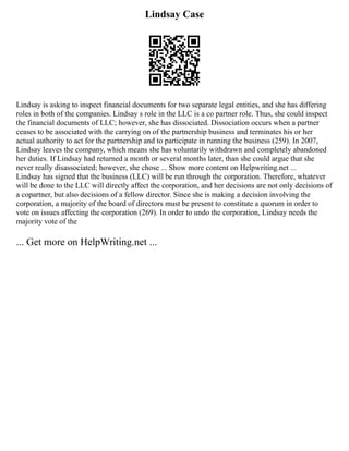 Lindsay Case
Lindsay is asking to inspect financial documents for two separate legal entities, and she has differing
roles in both of the companies. Lindsay s role in the LLC is a co partner role. Thus, she could inspect
the financial documents of LLC; however, she has dissociated. Dissociation occurs when a partner
ceases to be associated with the carrying on of the partnership business and terminates his or her
actual authority to act for the partnership and to participate in running the business (259). In 2007,
Lindsay leaves the company, which means she has voluntarily withdrawn and completely abandoned
her duties. If Lindsay had returned a month or several months later, than she could argue that she
never really disassociated; however, she chose ... Show more content on Helpwriting.net ...
Lindsay has signed that the business (LLC) will be run through the corporation. Therefore, whatever
will be done to the LLC will directly affect the corporation, and her decisions are not only decisions of
a copartner, but also decisions of a fellow director. Since she is making a decision involving the
corporation, a majority of the board of directors must be present to constitute a quorum in order to
vote on issues affecting the corporation (269). In order to undo the corporation, Lindsay needs the
majority vote of the
... Get more on HelpWriting.net ...
 