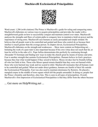 Machiavelli Ecclesiastical Principalities
Word count: 1,206 (with citations) The Prince is Machiavelli s guide for ruling and conquering states.
Machiavelli elaborates on various ways to acquire principalities and provides the reader with a
straightforward guide on how to successfully conquer and maintain control over states. Machiavelli
analyses the strengths and flaws of certain paths to conquest, how to maintain a hold on power and the
importance of strong arms. Machiavelli sees humans as easily persuaded and simple minded. He
believes that all people want to be controlled and guided and those who control do so because their
intellect is much greater than the average person. In chapter eleven, Ecclesiastical Principalities,
Machiavelli elaborates on the strength and weaknesses ... Show more content on Helpwriting.net ...
Imitating the work of a past ruler is also important because If his own virtue does not reach that far, at
least he will be in the odor of it . Pope Jullius demonstrates this perfectly by continuing through
Alexander VI footsteps and finding new ways to make the church great by means of money and arms.
Fear is another strength that sustains Ecclesiastical Principalities. Humans believe in God s practices
because they fear what would happen if they seized to believe. Moses invokes fear by brutally killing
all who lost faith in him. Those who Moses spared remain thankful that they were not harmed while
those who were harmed stay weak and too scared to rebel. Machiavelli insinuates that all humans want
to be controlled and guided. When not under direct guidance, humans are fearful of their life outside
the Ecclesiastical Principality. Fear was also used to maintain dominance by Remirro. He placed a
mangled corpse in the middle of town square which left the people astounded. In doing so, people fear
the Prince s brutality and therefore, obey him. This is seen in all types of principalities. Overall,
Machiavelli s first impression of Ecclesiastical Principalities is that they differ from the others because
... Get more on HelpWriting.net ...
 