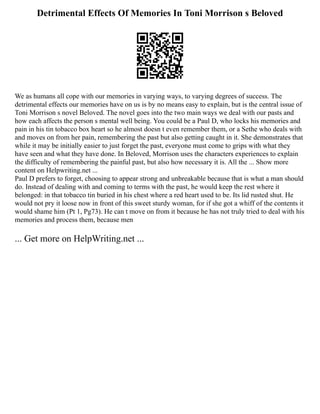 Detrimental Effects Of Memories In Toni Morrison s Beloved
We as humans all cope with our memories in varying ways, to varying degrees of success. The
detrimental effects our memories have on us is by no means easy to explain, but is the central issue of
Toni Morrison s novel Beloved. The novel goes into the two main ways we deal with our pasts and
how each affects the person s mental well being. You could be a Paul D, who locks his memories and
pain in his tin tobacco box heart so he almost doesn t even remember them, or a Sethe who deals with
and moves on from her pain, remembering the past but also getting caught in it. She demonstrates that
while it may be initially easier to just forget the past, everyone must come to grips with what they
have seen and what they have done. In Beloved, Morrison uses the characters experiences to explain
the difficulty of remembering the painful past, but also how necessary it is. All the ... Show more
content on Helpwriting.net ...
Paul D prefers to forget, choosing to appear strong and unbreakable because that is what a man should
do. Instead of dealing with and coming to terms with the past, he would keep the rest where it
belonged: in that tobacco tin buried in his chest where a red heart used to be. Its lid rusted shut. He
would not pry it loose now in front of this sweet sturdy woman, for if she got a whiff of the contents it
would shame him (Pt 1, Pg73). He can t move on from it because he has not truly tried to deal with his
memories and process them, because men
... Get more on HelpWriting.net ...
 