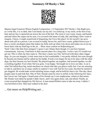 Summary Of Rocky s Tale
Shanna Angel Cameron Wilson English Composition 1 15 September 2017 Rocky s Tale Right now,
as I write this, it is so dark, that I can barely see my tail. I m curled up, in my room, at the foot of my
bed, and my boy is sprawled out across the rest of the bed. The room is very warm, musty, and humid,
and and where the carpet can be seen, it is covered with stains of soda, dirt, and things I don t want to
imagine. I know, it might sound kind of disgusting, but I love this place! As for myself, I go up to
about mid calf on a person, I am covered in ruddy, brown fur, and I have warm, golden brown eyes. I
have a weird, misshapen spine that makes my belly arch up when I lay down and makes me sit on my
lower back with my hind legs in the air ... Show more content on Helpwriting.net ...
Yuck! I don t like that from strangers! I guess I can t blame them though. It s just how humans
communicate. Anyway, I had been in that concrete place for a long time. I wasn t sure if I would ever
get out. This is when my hero came in. This hero s name was Ted. Ted lived with three other, bigger
dogs. As you can imagine, it took some time to feel comfortable. I was pretty skittish, but soon enough
he became my human and he called me his buddy. It took even longer for me to be okay with the other
dogs, but they became my best friends! We played together, ate together, laid around together, we did
everything together. Even when Ted was gone, I was happy. Ted taught me to love car rides. A car is
what Ted called these big, metal machines on wheels that take you places really fast. Cars are amazing
to ride in, and there are so many smells to explore! I was with Ted for two years, but then he started to
get sluggish. He would make weird whistling noises cough, and he held his chest a lot. One day, these
people came in and took him. One of Ted s friends came by once in awhile in the following few days,
but I never saw Ted again. I heard some of his friends say it was emphysema, whatever that means.
My friends were taken by people I didn t know, and I was again alone, sad, and afraid. Finally, an
event occurred that changed my life forever. A man named Robert came to take me away. I admit, I
was horrified at first. That man walked in the door
... Get more on HelpWriting.net ...
 