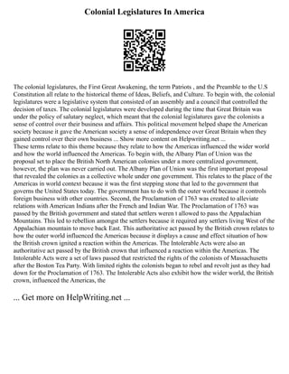 Colonial Legislatures In America
The colonial legislatures, the First Great Awakening, the term Patriots , and the Preamble to the U.S
Constitution all relate to the historical theme of Ideas, Beliefs, and Culture. To begin with, the colonial
legislatures were a legislative system that consisted of an assembly and a council that controlled the
decision of taxes. The colonial legislatures were developed during the time that Great Britain was
under the policy of salutary neglect, which meant that the colonial legislatures gave the colonists a
sense of control over their business and affairs. This political movement helped shape the American
society because it gave the American society a sense of independence over Great Britain when they
gained control over their own business ... Show more content on Helpwriting.net ...
These terms relate to this theme because they relate to how the Americas influenced the wider world
and how the world influenced the Americas. To begin with, the Albany Plan of Union was the
proposal set to place the British North American colonies under a more centralized government,
however, the plan was never carried out. The Albany Plan of Union was the first important proposal
that revealed the colonies as a collective whole under one government. This relates to the place of the
Americas in world context because it was the first stepping stone that led to the government that
governs the United States today. The government has to do with the outer world because it controls
foreign business with other countries. Second, the Proclamation of 1763 was created to alleviate
relations with American Indians after the French and Indian War. The Proclamation of 1763 was
passed by the British government and stated that settlers weren t allowed to pass the Appalachian
Mountains. This led to rebellion amongst the settlers because it required any settlers living West of the
Appalachian mountain to move back East. This authoritative act passed by the British crown relates to
how the outer world influenced the Americas because it displays a cause and effect situation of how
the British crown ignited a reaction within the Americas. The Intolerable Acts were also an
authoritative act passed by the British crown that influenced a reaction within the Americas. The
Intolerable Acts were a set of laws passed that restricted the rights of the colonists of Massachusetts
after the Boston Tea Party. With limited rights the colonists began to rebel and revolt just as they had
down for the Proclamation of 1763. The Intolerable Acts also exhibit how the wider world, the British
crown, influenced the Americas, the
... Get more on HelpWriting.net ...
 