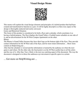 Visual Design Memo
This memo will explain the visual design elements and principles of a hybrid product that had been
created and transformed to function as a pen. It will be highly descriptive so that every aspect of the
design is thoroughly analyzed and easily conveyed.
Genre and Rhetorical Situation
The Genre of this product is considered to be both a flyer and a calendar, which constitutes it as
having a hybrid purpose. The flyer displays the Grand Valley s Football teams schedule on one side of
it, and an advertisement for the 48 West Campus Apartments on the other.
Rhetor
The Rhetor is Grand Valley because they have their logo on the bottom right of the flyer. They provide
contact information for the 48 West side of the flyer, and for more ticket information ... Show more
content on Helpwriting.net ...
After that the schedule is viewed and the information is learned by the audience on when the next
game is and where. On the other side, the focal point is on the 48 West symbol due to all the colors
and the size of it. After that, Tour s Daily is the next eye catching aspect of the document. The way the
document is designed is to direct the audiences eye movement to specific spots in a certain
... Get more on HelpWriting.net ...
 