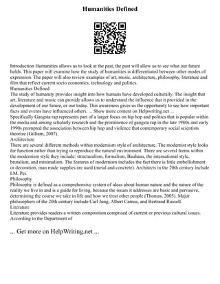 Humanities Defined
Introduction Humanities allows us to look at the past, the past will allow us to see what our future
holds. This paper will examine how the study of humanities is differentiated between other modes of
expression. The paper will also review examples of art, music, architecture, philosophy, literature and
film that reflect current socio economics, technology and politics.
Humanities Defined
The study of humanity provides insight into how humans have developed culturally. The insight that
art, literature and music can provide allows us to understand the influence that it provided in the
development of our future, or our today. This awareness gives us the opportunity to see how important
facts and events have influenced others. ... Show more content on Helpwriting.net ...
Specifically Gangsta rap represents part of a larger focus on hip hop and politics that is popular within
the media and among scholarly research and the prominence of gangsta rap in the late 1980s and early
1990s prompted the association between hip hop and violence that contemporary social scientists
theorize (Gilliam, 2007).
Architecture
There are several different methods within modernism style of architecture. The modernist style looks
for function rather than trying to reproduce the natural environment. There are several forms within
the modernism style they include: structuralism, formalism, Bauhaus, the international style,
brutalism, and minimalism. The features of modernism includes the fact there is little embellishment
or decoration, man made supplies are used (metal and concrete). Architects in the 20th century include
I.M. Pei.
Philosophy
Philosophy is defined as a comprehensive system of ideas about human nature and the nature of the
reality we live in and is a guide for living, because the issues it addresses are basic and pervasive,
determining the course we take in life and how we treat other people (Thomas, 2005). Major
philosophers of the 20th century include Carl Jung, Albert Camus, and Bertrand Russell.
Literature
Literature provides readers a written composition comprised of current or previous cultural issues.
According to the Department of
... Get more on HelpWriting.net ...
 