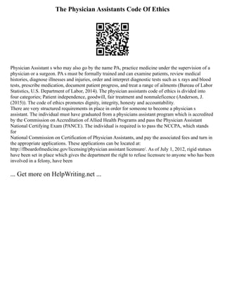 The Physician Assistants Code Of Ethics
Physician Assistant s who may also go by the name PA, practice medicine under the supervision of a
physician or a surgeon. PA s must be formally trained and can examine patients, review medical
histories, diagnose illnesses and injuries, order and interpret diagnostic tests such as x rays and blood
tests, prescribe medication, document patient progress, and treat a range of ailments (Bureau of Labor
Statistics, U.S. Department of Labor, 2014). The physician assistants code of ethics is divided into
four categories; Patient independence, goodwill, fair treatment and nonmaleficence (Anderson, J.
(2015)). The code of ethics promotes dignity, integrity, honesty and accountability.
There are very structured requirements in place in order for someone to become a physician s
assistant. The individual must have graduated from a physicians assistant program which is accredited
by the Commission on Accreditation of Allied Health Programs and pass the Physician Assistant
National Certifying Exam (PANCE). The individual is required is to pass the NCCPA, which stands
for
National Commission on Certification of Physician Assistants, and pay the associated fees and turn in
the appropriate applications. These applications can be located at:
http://flboardofmedicine.gov/licensing/physician assistant licensure/. As of July 1, 2012, rigid statues
have been set in place which gives the department the right to refuse licensure to anyone who has been
involved in a felony, have been
... Get more on HelpWriting.net ...
 