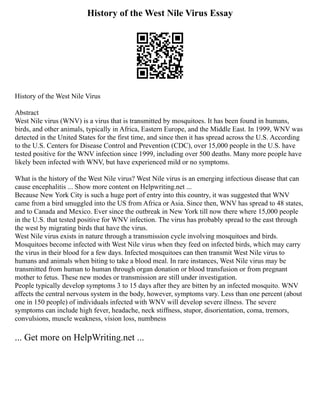 History of the West Nile Virus Essay
History of the West Nile Virus
Abstract
West Nile virus (WNV) is a virus that is transmitted by mosquitoes. It has been found in humans,
birds, and other animals, typically in Africa, Eastern Europe, and the Middle East. In 1999, WNV was
detected in the United States for the first time, and since then it has spread across the U.S. According
to the U.S. Centers for Disease Control and Prevention (CDC), over 15,000 people in the U.S. have
tested positive for the WNV infection since 1999, including over 500 deaths. Many more people have
likely been infected with WNV, but have experienced mild or no symptoms.
What is the history of the West Nile virus? West Nile virus is an emerging infectious disease that can
cause encephalitis ... Show more content on Helpwriting.net ...
Because New York City is such a huge port of entry into this country, it was suggested that WNV
came from a bird smuggled into the US from Africa or Asia. Since then, WNV has spread to 48 states,
and to Canada and Mexico. Ever since the outbreak in New York till now there where 15,000 people
in the U.S. that tested positive for WNV infection. The virus has probably spread to the east through
the west by migrating birds that have the virus.
West Nile virus exists in nature through a transmission cycle involving mosquitoes and birds.
Mosquitoes become infected with West Nile virus when they feed on infected birds, which may carry
the virus in their blood for a few days. Infected mosquitoes can then transmit West Nile virus to
humans and animals when biting to take a blood meal. In rare instances, West Nile virus may be
transmitted from human to human through organ donation or blood transfusion or from pregnant
mother to fetus. These new modes or transmission are still under investigation.
People typically develop symptoms 3 to 15 days after they are bitten by an infected mosquito. WNV
affects the central nervous system in the body, however, symptoms vary. Less than one percent (about
one in 150 people) of individuals infected with WNV will develop severe illness. The severe
symptoms can include high fever, headache, neck stiffness, stupor, disorientation, coma, tremors,
convulsions, muscle weakness, vision loss, numbness
... Get more on HelpWriting.net ...
 