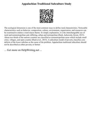Appalachian Traditional Subculture Study
The ecological dimension is one of the most common ways to define rural characteristics. Noticeable
characteristics such as behavior, composition, culture, environment, organization, and resources can
be examined to endure a rural macro theme. In simply explanation, it is the interchangeable use of
rural and nonmetropolitan and, differing, urban and metropolitan (Hash, Jurkowski, Krout, 2015).
About two thirds of the nations counties are classified as nonmetropolitan areas which include small
cities, villages, and open country (Hash et al., 2015). A subculture model of poverty classifies core
deficits of the lower subclass as the cause of the problem. Appalachian traditional subculture should
not be described as either poverty or farmer
... Get more on HelpWriting.net ...
 
