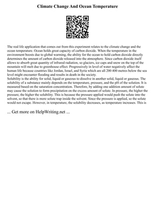 Climate Change And Ocean Temperature
The real life application that comes out from this experiment relates to the climate change and the
ocean temperature. Ocean holds great capacity of carbon dioxide. When the temperature in the
environment boosts due to global warming, the ability for the ocean to hold carbon dioxide directly
determines the amount of carbon dioxide released into the atmosphere. Since carbon dioxide itself
allows to absorb great quantity of infrared radiation, so glaciers, ice caps and snow on the top of the
mountain will melt due to greenhouse effect. Progressively in level of water negatively affect the
human life because countries like Jordan, Israel, and Syria which are all 200 400 metres below the sea
level might encounter flooding and results in death in the society.
Solubility is the ability for solid, liquid or gaseous to dissolve in another solid, liquid or gaseous. The
solubility of a substance mainly depends on the temperature, pressure, and the pH of the solution. It is
measured based on the saturation concentration. Therefore, by adding one addition amount of solute
may cause the solution to form precipitation on the excess amount of solute. In pressure, the higher the
pressure, the higher the solubility. This is because the pressure applied would push the solute into the
solvent, so that there is more solute trap inside the solvent. Since the pressure is applied, so the solute
would not escape. However, in temperature, the solubility decreases, as temperature increases. This is
... Get more on HelpWriting.net ...
 