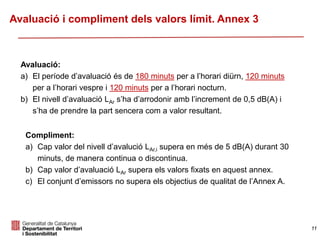 Avaluació:
a) El període d’avaluació és de 180 minuts per a l’horari diürn, 120 minuts
per a l’horari vespre i 120 minuts per a l’horari nocturn.
b) El nivell d’avaluació LAr s’ha d’arrodonir amb l’increment de 0,5 dB(A) i
s’ha de prendre la part sencera com a valor resultant.
Compliment:
a) Cap valor del nivell d’avalució LAr,i supera en més de 5 dB(A) durant 30
minuts, de manera continua o discontinua.
b) Cap valor d’avaluació LAr supera els valors fixats en aquest annex.
c) El conjunt d’emissors no supera els objectius de qualitat de l’Annex A.
Avaluació i compliment dels valors límit. Annex 3
11
 