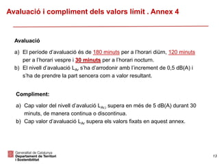 Avaluació
a) El període d’avaluació és de 180 minuts per a l’horari diürn, 120 minuts
per a l’horari vespre i 30 minuts per a l’horari nocturn.
b) El nivell d’avaluació LAr s’ha d’arrodonir amb l’increment de 0,5 dB(A) i
s’ha de prendre la part sencera com a valor resultant.
Compliment:
a) Cap valor del nivell d’avalució LAr,i supera en més de 5 dB(A) durant 30
minuts, de manera continua o discontinua.
b) Cap valor d’avaluació LAr supera els valors fixats en aquest annex.
Avaluació i compliment dels valors límit . Annex 4
13
 