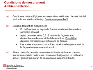 a) Condicions meteorològiques representatives de l’indret i la velocitat del
vent a de ser inferior a 5 m/sg. Caldrà assegurar-ho !!!
b) Situació del punt de mesurament:
 En edificacions, al mig de la finestra en dependències d’ús
sensibles al soroll.
 A peu de carrer entre 0,5 i 2 metres de façanes amb
dependències d’ús sensible dels receptors. Possibilitat
d’aplicar correccions per reflexions de façana.
 Les zones encara no construïdes, en el pla d’emplaçament de
la façana més exposada al soroll.
c) Abans i després de cada mesurament,s’ha de verificar el correcte
funcionament de la cadena del mesurament mitjançant un calibrador
sonor, i garantir un marge de desviació no superior a 0,5 dB.
Condicions de mesurament
Ambient exterior
14
 