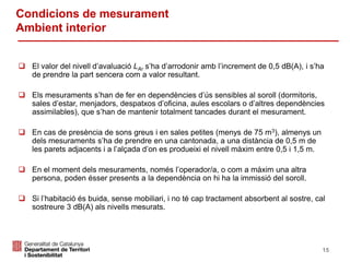  El valor del nivell d’avaluació LAr s’ha d’arrodonir amb l’increment de 0,5 dB(A), i s’ha
de prendre la part sencera com a valor resultant.
 Els mesuraments s’han de fer en dependències d’ús sensibles al soroll (dormitoris,
sales d’estar, menjadors, despatxos d’oficina, aules escolars o d’altres dependències
assimilables), que s’han de mantenir totalment tancades durant el mesurament.
 En cas de presència de sons greus i en sales petites (menys de 75 m3), almenys un
dels mesuraments s’ha de prendre en una cantonada, a una distància de 0,5 m de
les parets adjacents i a l’alçada d’on es produeixi el nivell màxim entre 0,5 i 1,5 m.
 En el moment dels mesuraments, només l’operador/a, o com a màxim una altra
persona, poden ésser presents a la dependència on hi ha la immissió del soroll.
 Si l’habitació és buida, sense mobiliari, i no té cap tractament absorbent al sostre, cal
sostreure 3 dB(A) als nivells mesurats.
Condicions de mesurament
Ambient interior
15
 