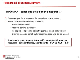 16
Preparació d’un mesurament
 Conèixer quin és el problema: focus emissor, transmissió...
 Poder caracteritzar bé aquest problema:
 Horari funcionament.
 Aleatori, continu o periòdic.
 Percepció components baixa freqüència, tonals o impulsius ?
 Distingir fases de soroll. Cal mesurar en cada una de les fases ?
Una vegada tenim aquesta informació, es pot decidir quan es
mesurarà i per quant temps, quants punts – PLA DE MOSTREIG
IMPORTANT saber que s’ha d’anar a mesurar !!!
 