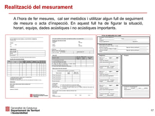 17
Realització del mesurament
A l’hora de fer mesures, cal ser metòdics i utilitzar algun full de seguiment
de mesura o acta d’inspecció. En aquest full ha de figurar la situació,
horari, equips, dades acústiques i no acústiques importants.
 
