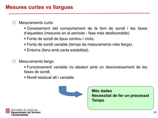 24
Mesures curtes vs llargues
 Mesuraments curts:
 Coneixement del comportament de la font de soroll i les fases
d’aquestes (mesures en el període - fase més desfavorable)
 Fonts de soroll de tipus continu / cíclic.
 Fonts de soroll variable (temps de mesuraments més llargs).
 Entorns (fons amb certa estabilitat).
 Mesuraments llargs:
 Funcionament variable i/o aleatori amb un desconeixement de les
fases de soroll.
 Nivell residual alt i variable.
Més dades
Necessitat de fer un processat
Temps
 