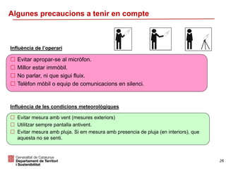 Influència de l’operari
 Evitar apropar-se al micròfon.
 Millor estar immòbil.
 No parlar, ni que sigui fluix.
 Telèfon mòbil o equip de comunicacions en silenci.
Influència de les condicions meteorològiques
 Evitar mesura amb vent (mesures exteriors)
 Utilitzar sempre pantalla antivent.
 Evitar mesura amb pluja. Si em mesura amb presencia de pluja (en interiors), que
aquesta no se senti.
26
Algunes precaucions a tenir en compte
 
