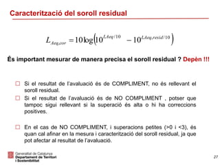27
Caracterització del soroll residual
 Si el resultat de l’avaluació és de COMPLIMENT, no és rellevant el
soroll residual.
 Si el resultat de l’avaluació és de NO COMPLIMENT , potser que
tampoc sigui rellevant si la superació és alta o hi ha correccions
positives.
 En el cas de NO COMPLIMENT, i superacions petites (>0 i <3), és
quan cal afinar en la mesura i caracterització del soroll residual, ja que
pot afectar al resultat de l’avaluació.
 10/,10/
, 1010log10 residLAeqLAeq
corAeqL 
És important mesurar de manera precisa el soroll residual ? Depèn !!!
 