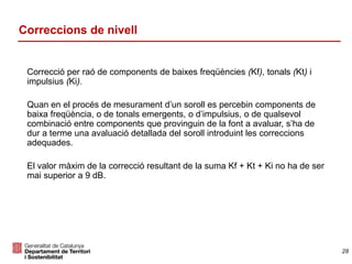 Correcció per raó de components de baixes freqüències (Kf), tonals (Kt) i
impulsius (Ki).
Quan en el procés de mesurament d’un soroll es percebin components de
baixa freqüència, o de tonals emergents, o d’impulsius, o de qualsevol
combinació entre components que provinguin de la font a avaluar, s’ha de
dur a terme una avaluació detallada del soroll introduint les correccions
adequades.
El valor màxim de la correcció resultant de la suma Kf + Kt + Ki no ha de ser
mai superior a 9 dB.
Correccions de nivell
28
 