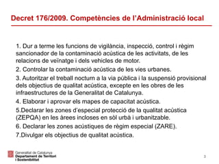 1. Dur a terme les funcions de vigilància, inspecció, control i règim
sancionador de la contaminació acústica de les activitats, de les
relacions de veïnatge i dels vehicles de motor.
2. Controlar la contaminació acústica de les vies urbanes.
3. Autoritzar el treball nocturn a la via pública i la suspensió provisional
dels objectius de qualitat acústica, excepte en les obres de les
infraestructures de la Generalitat de Catalunya.
4. Elaborar i aprovar els mapes de capacitat acústica.
5.Declarar les zones d’especial protecció de la qualitat acústica
(ZEPQA) en les àrees incloses en sòl urbà i urbanitzable.
6. Declarar les zones acústiques de règim especial (ZARE).
7.Divulgar els objectius de qualitat acústica.
Decret 176/2009. Competències de l’Administració local
3
 