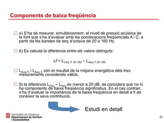  a) S’ha de mesurar, simultàniament, el nivell de pressió acústica de
la font que s’ha d’avaluar amb les ponderacions freqüencials A i C, a
partir de les bandes de terç d’octava de 20 a 160 Hz.
 b) Es calcula la diferència entre els valors obtinguts:
Lf = LCeq,Ti 20-160 – LAeq,Ti 20-160
 LCeq,Ti i LAeq,Ti són el resultat de la mitjana energètica dels tres
mesuraments considerats vàlids.
 Si la diferència LCeq – LAeq és menor a 20 dB, es considera que no hi
ha components de baixa freqüència significatius. En el cas contrari,
s’ha d’avaluar la importància de la baixa freqüència en detall a fi de
conèixer la seva contribució.
Estudi en detall
Components de baixa freqüència
30
 