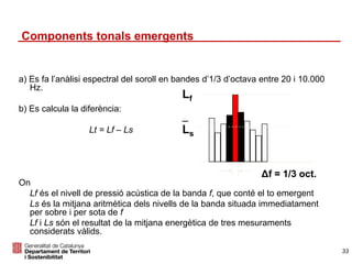 a) Es fa l’anàlisi espectral del soroll en bandes d’1/3 d’octava entre 20 i 10.000
Hz.
b) Es calcula la diferència:
Lt = Lf – Ls
On
Lf és el nivell de pressió acústica de la banda f, que conté el to emergent
Ls és la mitjana aritmètica dels nivells de la banda situada immediatament
per sobre i per sota de f
Lf i Ls són el resultat de la mitjana energètica de tres mesuraments
considerats vàlids.
Δf = 1/3 oct.
Lf
_
Ls
Components tonals emergents
33
 