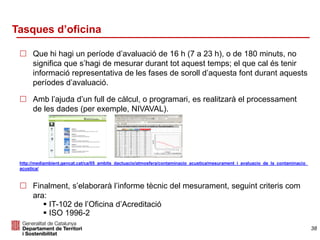 Tasques d’oficina
 Que hi hagi un període d’avaluació de 16 h (7 a 23 h), o de 180 minuts, no
significa que s’hagi de mesurar durant tot aquest temps; el que cal és tenir
informació representativa de les fases de soroll d’aquesta font durant aquests
períodes d’avaluació.
 Amb l’ajuda d’un full de càlcul, o programari, es realitzarà el processament
de les dades (per exemple, NIVAVAL).
http://mediambient.gencat.cat/ca/05_ambits_dactuacio/atmosfera/contaminacio_acustica/mesurament_i_avaluacio_de_la_contaminacio_
acustica/
 Finalment, s’elaborarà l’informe tècnic del mesurament, seguint criteris com
ara:
 IT-102 de l’Oficina d’Acreditació
 ISO 1996-2
38
 