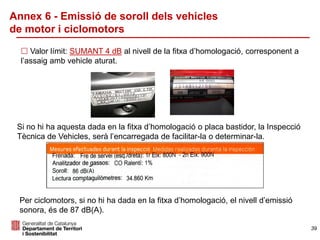 Annex 6 - Emissió de soroll dels vehicles
de motor i ciclomotors
 Valor límit: SUMANT 4 dB al nivell de la fitxa d’homologació, corresponent a
l’assaig amb vehicle aturat.
Si no hi ha aquesta dada en la fitxa d’homologació o placa bastidor, la Inspecció
Tècnica de Vehicles, serà l’encarregada de facilitar-la o determinar-la.
39
Per ciclomotors, si no hi ha dada en la fitxa d’homologació, el nivell d’emissió
sonora, és de 87 dB(A).
 