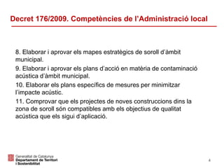 8. Elaborar i aprovar els mapes estratègics de soroll d’àmbit
municipal.
9. Elaborar i aprovar els plans d’acció en matèria de contaminació
acústica d’àmbit municipal.
10. Elaborar els plans específics de mesures per minimitzar
l’impacte acústic.
11. Comprovar que els projectes de noves construccions dins la
zona de soroll són compatibles amb els objectius de qualitat
acústica que els sigui d’aplicació.
Decret 176/2009. Competències de l’Administració local
4
 