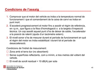 Condicions de l’assaig
1. Comprovar que el motor del vehicle es troba a la temperatura normal de
funcionament i que el comandament de la caixa de canvi es troba en
punt mort.
2. S’accelerà progressivament el motor fins a assolir el règim de referència,
en r.p.m., que figura a la fitxa d’homologació o a la targeta d’inspecció
tècnica. Un cop assolit aquest punt s’ha de deixar de sobte, l’accelerador
a la posició de ralentí (ajuda d’un tacòmetre extern).
3. El nivell sonor s’ha de mesurar durant el període de funcionament en què
el règim del motor es troba estabilitzat i durant tot el període de
desacceleració.
Condicions de l’indret de mesurament:
 Zona amb el terra dur (no absorbent)
 Sense superfícies reflectants, com a mínim, a tres metres del voltant del
vehicle.
 El nivell de soroll residual < 10 dB(A) per sota
40
 