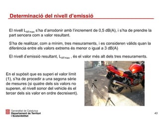 Determinació del nivell d’emissió
El nivell LAFmax s’ha d’arrodonir amb l’increment de 0,5 dB(A), i s’ha de prendre la
part sencera com a valor resultant.
S’ha de realitzar, com a mínim, tres mesuraments, i es consideren vàlids quan la
diferència entre els valors extrems és menor o igual a 3 dB(A)
El nivell d’emissió resultant, LAFmax , és el valor més alt dels tres mesuraments.
43
En el supòsit que es superi el valor límit
(1), s’ha de procedir a una segona sèrie
de mesures (si quatre dels sis valors no
superen, el nivell sonor del vehicle és el
tercer dels sis valor en ordre decreixent).
 