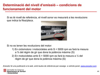Determinació del nivell d’emissió – condicions de
funcionament del motor
Si es té nivell de referència, el nivell sonor es mesurarà a les revolucions
que indica la fitxa/placa.
Si no es tenen les revolucions del motor:
1) En ciclomotors i motocicletes amb S < 5000 rpm es farà la mesura
a ¾ del règim de gir que dona la potència màxima (S)
2) En motocicletes amb S > 5000 rpm es farà la mesura a ½ del
règim de gir que dona la potència màxima (S)
44
Anesdor té una publicació a la web, amb taules de referència per assaigs a vehicle parat. www.anesdor.com
 