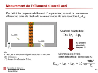 Per definir les propietats d’aïllament d’un parament, es realitza una mesura
diferencial, entre els nivells de la sala emissora i la sala receptora Lp1-Lp2
Mesurament de l’aïllament al soroll aeri
Lp2 (dB)
Lp1 (dB)
Aïllament acústic brut:
21 Lp-LpD
La pressió
depèn de
l’entorn !!!
Diferència de nivells
estandarditzada i ponderada A:
T
TR60
log10Lp-LpD
o
21AnT, +=
On:
• TR60, és el temps que triga en decaure a la sala, 60
dB, en segons
• To, temps de referència, 0,5 sg
47
 