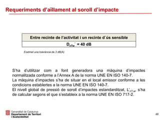 Requeriments d’aïllament al soroll d’impacte
Entre recinte de l’activitat i un recinte d`ús sensible
DnTw
’ = 40 dB
S’ha d’utilitzar com a font generadora una màquina d’impactes
normalitzada conforme a l’Annex A de la norma UNE EN ISO 140-7.
La màquina d’impactes s’ha de situar en el local emissor conforme a les
condicions establertes a la norma UNE EN ISO 140-7.
El nivell global de pressió de soroll d’impactes estandarditzat, L’nT,w, s’ha
de calcular segons el que s’estableix a la norma UNE EN ISO 717-2.
S’admet una tolerància de 3 dB(A)
48
 