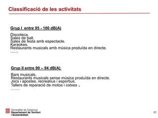 Classificació de les activitats
Grup I entre 95 - 100 dB(A)
Discoteca.
Sales de ball.
Sales de festa amb espectacle.
Karaokes.
Restaurants musicals amb música produïda en directe.
.......
Grup II entre 90 – 94 dB(A)
Bars musicals.
Restaurants musicals sense música produïda en directe.
Jocs i apostes, recreatius i esportius.
Tallers de reparació de motos i cotxes .
…….
51
 