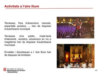 Activitats a l’aire lliure
Terrasses, fires d’atraccions, mercats,
espantalls acústics, ... han de disposar
d’autorització municipal.
Terrasses d’ús públic, instal·lació
d’elements acústics, actuacions en viu o
megafonia han de disposar d’autorització
municipal.
Envelats i discoteques a l ‘aire lliure han
de disposar de limitador.
53
 
