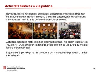 Activitats festives a via pública
Revetlles, festes tradicionals, cercaviles, espectacles musicals i altres han
de disposar d’autorització municipal, la qual ha d’assenyalar les condicions
a complir per minimitzar la possible incidència de sorolls.
Activitats públiques amb sistemes electroamplificats, no poden superar els
100 dB(A) [LAeq 60sg] en la zona de públic i els 80 dB(A) [LAeq 30 m] a la
façana més exposada.
L’ajuntament pot exigir la instal·lació d’un limitador-enregistrador o altres
mecanismes.
54
 