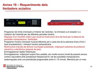 Annex 10 – Requeriments dels
limitadors acústics
Programar els límits d’emissió a l’interior de l’activitat, i la immissió a al receptor o a
l’exterior de l’activitat per als diferents períodes horaris.
Disposar d’un micròfon extern que reculli el nivell sonor dins del local per la detecció de
possibles manipulacions. Verificable.
Programar horaris d’emissió musical diferents per a cada dia de la setmana (hora d’inici i
hora d’acabament), i introduir horaris extraordinaris.
Restriccions d’accés als tècnics municipals autoritzats, mitjançant sistemes de protecció
mecànics o electrònics (paraula de pas).
Emmagatzemar dades històriques
Emmagatzemar, mitjançant suport físic estable, els nivells sonors (nivell de pressió sonora
continu equivalent amb ponderació freqüencial A) i de les possibles manipulacions
esdevingudes amb una periodicitat programable entre 5 i 15 minuts. Memòria per un mes.
57
 