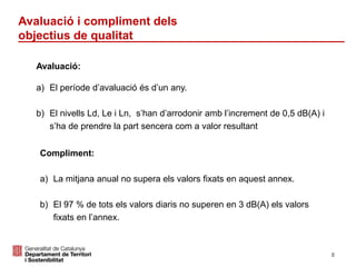 Avaluació:
a) El període d’avaluació és d’un any.
b) El nivells Ld, Le i Ln, s’han d’arrodonir amb l’increment de 0,5 dB(A) i
s’ha de prendre la part sencera com a valor resultant
Compliment:
a) La mitjana anual no supera els valors fixats en aquest annex.
b) El 97 % de tots els valors diaris no superen en 3 dB(A) els valors
fixats en l’annex.
Avaluació i compliment dels
objectius de qualitat
8
 