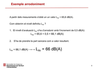 A partir dels mesuraments s'obté un un valor LAr = 65,6 dB(A).
Com obtenim el nivell definitiu LAr ?
1. El nivell d’avaluació LAr s’ha d’arrodonir amb l’increment de 0,5 dB(A):
LAr = 65,6 + 0,5 = 66,1 dB(A)
2. S’ha de prendre la part sencera com a valor resultant.
LAr = 66,1 dB(A) →→ LAr = 66 dB(A)
Exemple arrodoniment
9
 