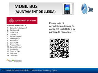 MOBIL BUS  (AJUNTAMENT DE LLEIDA) Desenvolupament per a mòbils Els usuaris hi accedeixen a través de codis QR instal·lats a la parada de l’autobús. 