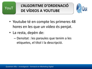 L’ALGORITME D’ORDENACIÓ DE VÍDEOS A YOUTUBE Youtube té en compte les primeres 48 hores en les que un vídeo és penjat. La resta, depèn de: Densitat : les paraules que tenim a les etiquetes, el títol i la descripció. 