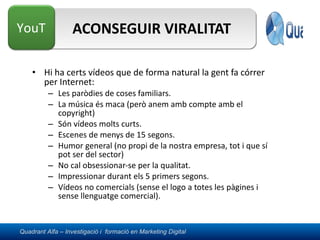 ACONSEGUIR VIRALITAT Hi ha certs vídeos que de forma natural la gent fa córrer per Internet: Les paròdies de coses familiars. La música és maca (però anem amb compte amb el copyright) Són vídeos molts curts. Escenes de menys de 15 segons. Humor general (no propi de la nostra empresa, tot i que sí pot ser del sector) No cal obsessionar-se per la qualitat. Impressionar durant els 5 primers segons. Vídeos no comercials (sense el logo a totes les pàgines i sense llenguatge comercial). 