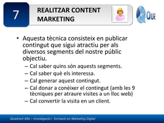 REALITZAR CONTENT MARKETING Aquesta tècnica consisteix en publicar contingut que sigui atractiu per als diversos segments del nostre públic objectiu. Cal saber quins són aquests segments. Cal saber què els interessa. Cal generar aquest contingut. Cal donar a conèixer el contingut (amb les 9 tècniques per atraure visites a un lloc web) Cal convertir la visita en un client. 