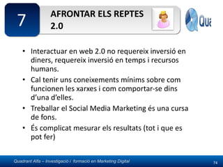 AFRONTAR ELS REPTES 2.0 Interactuar en web 2.0 no requereix inversió en diners, requereix inversió en temps i recursos humans. Cal tenir uns coneixements mínims sobre com funcionen les xarxes i com comportar-se dins d’una d’elles. Treballar el Social Media Marketing és una cursa de fons. És complicat mesurar els resultats (tot i que es pot fer) 