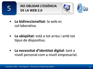 NO OBLIDAR L’ESSÈNCIA DE LA WEB 2.0 La bidireccionalitat : la web es col·laborativa. La ubiqüitat : està a tot arreu i amb tot tipus de dispositius. La necessitat d’identitat digital : tant a nivell personal com a nivell empresarial. 