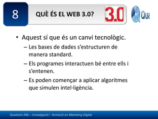 QUÈ ÉS EL WEB 3.0? Aquest sí que és un canvi tecnològic. Les bases de dades s’estructuren de manera standard. Els programes interactuen bé entre ells i s’entenen. Es poden començar a aplicar algoritmes que simulen intel·ligència. 