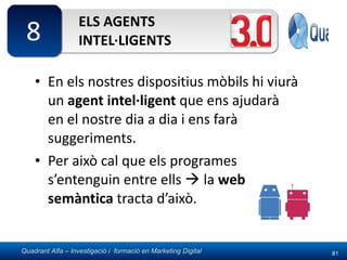 ELS AGENTS INTEL·LIGENTS En els nostres dispositius mòbils hi viurà un  agent intel·ligent  que ens ajudarà en el nostre dia a dia i ens farà suggeriments. Per això cal que els programes s’entenguin entre ells    la  web semàntica  tracta d’això. 