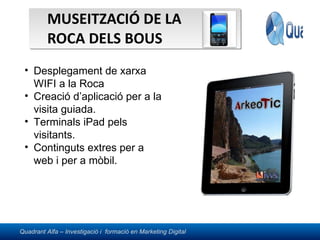MUSEITZACIÓ DE LA ROCA DELS BOUS Desplegament de xarxa WIFI a la Roca Creació d’aplicació per a la visita guiada. Terminals iPad pels visitants. Continguts extres per a web i per a mòbil. 