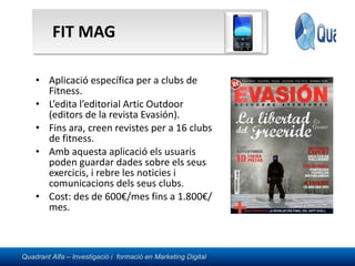 FIT MAG Aplicació específica per a clubs de Fitness. L’edita l’editorial Artic Outdoor (editors de la revista Evasión). Fins ara, creen revistes per a 16 clubs de fitness. Amb aquesta aplicació els usuaris poden guardar dades sobre els seus exercicis, i rebre les noticies i comunicacions dels seus clubs. Cost: des de 600€/mes fins a 1.800€/mes. 